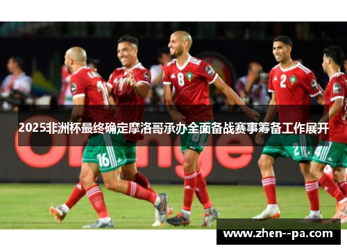2025非洲杯最终确定摩洛哥承办全面备战赛事筹备工作展开