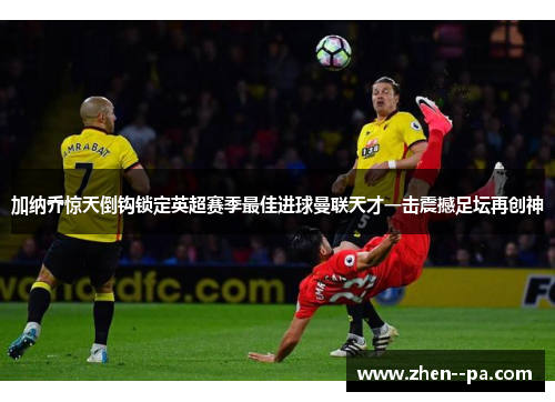 加纳乔惊天倒钩锁定英超赛季最佳进球曼联天才一击震撼足坛再创神