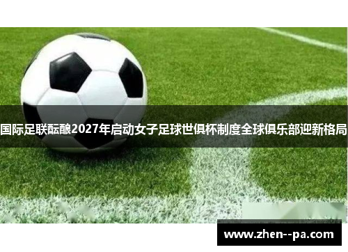 国际足联酝酿2027年启动女子足球世俱杯制度全球俱乐部迎新格局