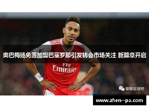 奥巴梅扬免签加盟巴塞罗那引发转会市场关注 新篇章开启