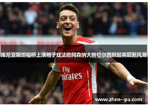 库尼亚斯坦福桥上演帽子戏法助阿森纳大胜切尔西掀起英超新风潮