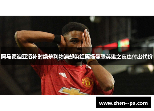 阿马德迪亚洛补时绝杀利物浦却染红离场曼联英雄之夜也付出代价