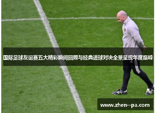 国际足球友谊赛五大精彩瞬间回顾与经典进球对决全景呈现年度巅峰