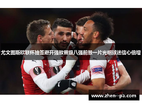 尤文图斯欧联杯抽签避开强敌晋级八强前景一片光明球迷信心倍增