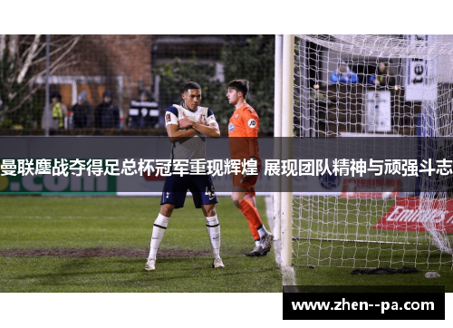 曼联鏖战夺得足总杯冠军重现辉煌 展现团队精神与顽强斗志